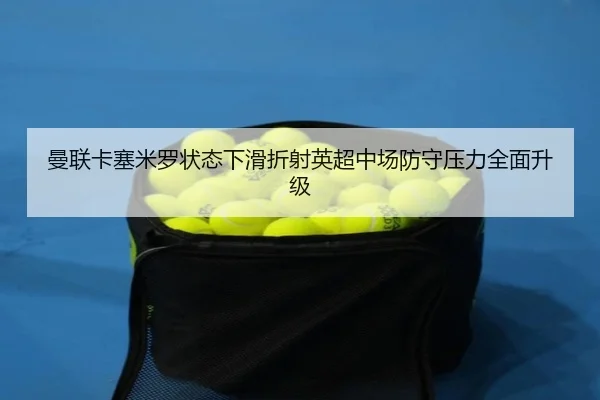 曼联卡塞米罗状态下滑折射英超中场防守压力全面升级