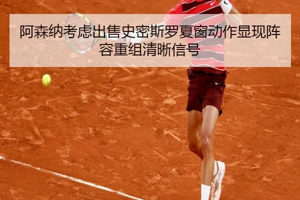 阿森纳考虑出售史密斯罗夏窗动作显现阵容重组清晰信号