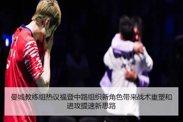 曼城教练组热议福登中路组织新角色带来战术重塑和进攻提速新思路