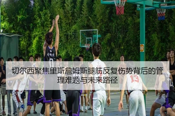 切尔西聚焦里斯詹姆斯腿筋反复伤势背后的管理难题与未来路径