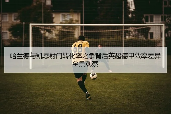 哈兰德与凯恩射门转化率之争背后英超德甲效率差异全景观察