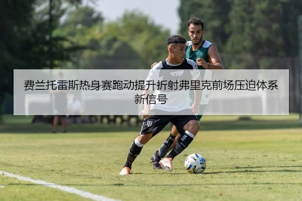费兰托雷斯热身赛跑动提升折射弗里克前场压迫体系新信号