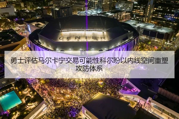 勇士评估马尔卡宁交易可能性科尔盼以内线空间重塑攻防体系