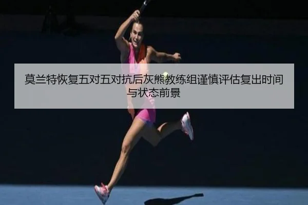 莫兰特恢复五对五对抗后灰熊教练组谨慎评估复出时间与状态前景